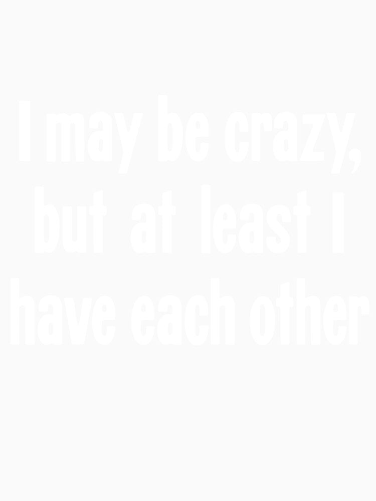 I May Be Crazy, But At Least I Have Each Other by Good-Looking Corpse